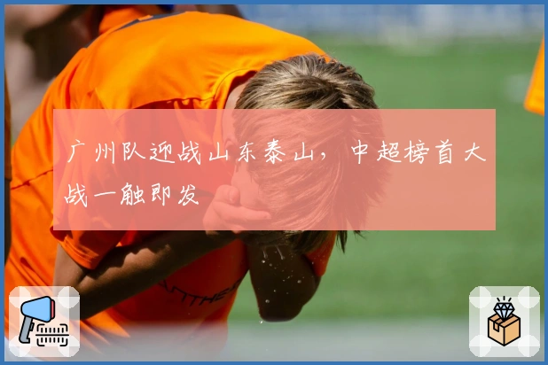 广州队迎战山东泰山，中超榜首大战一触即发