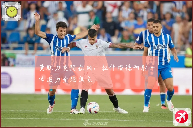 曼联力克阿森纳，拉什福德两射一传成为全场焦点