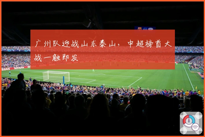 广州队迎战山东泰山，中超榜首大战一触即发