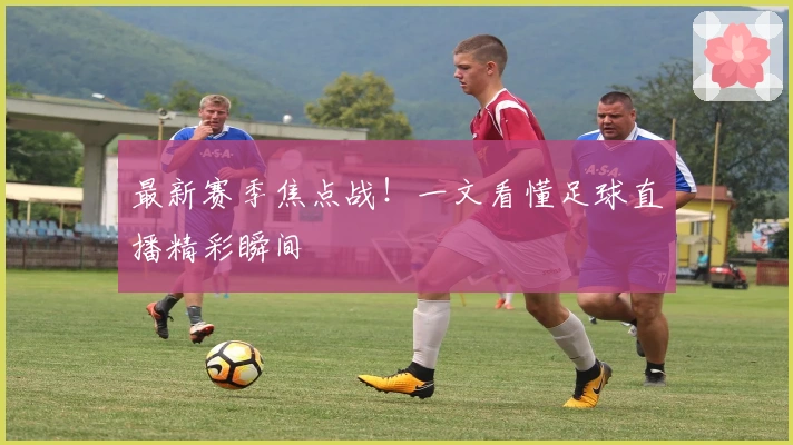 最新赛季焦点战！一文看懂足球直播精彩瞬间