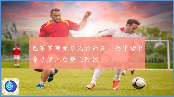 巴塞罗那绝杀瓦伦西亚，西甲榜首争夺进入白热化阶段