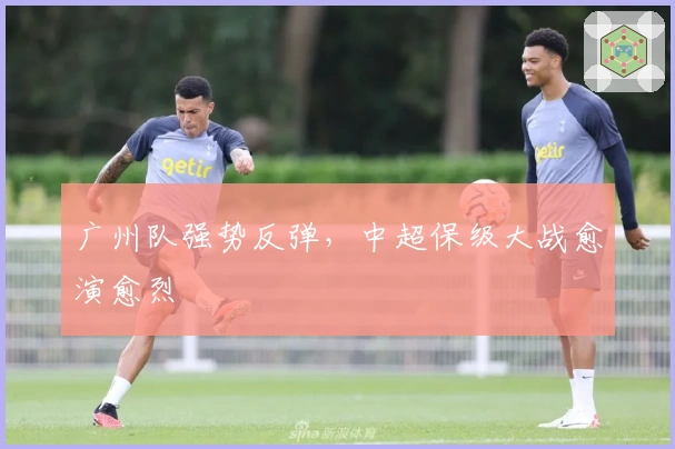 广州队强势反弹，中超保级大战愈演愈烈