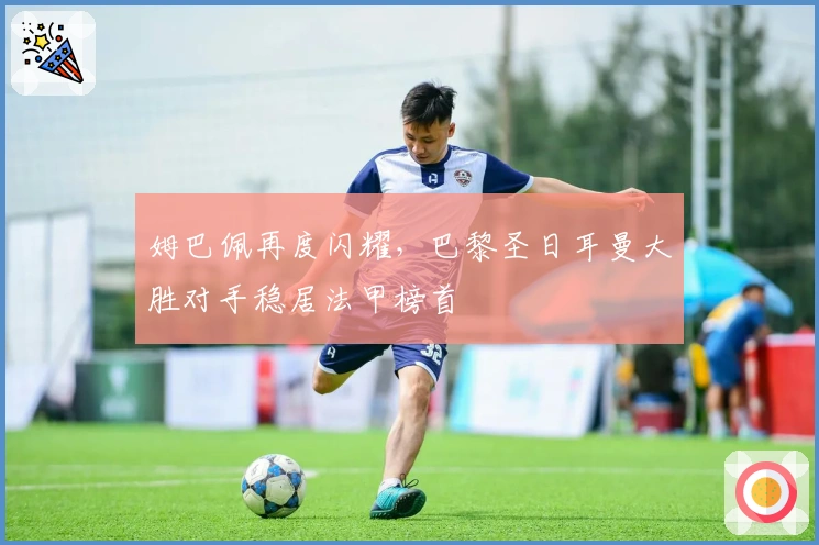 姆巴佩再度闪耀，巴黎圣日耳曼大胜对手稳居法甲榜首