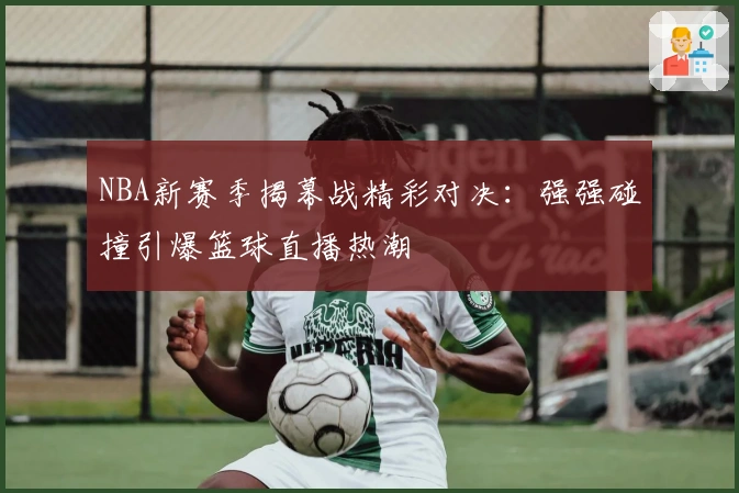 NBA新赛季揭幕战精彩对决：强强碰撞引爆篮球直播热潮